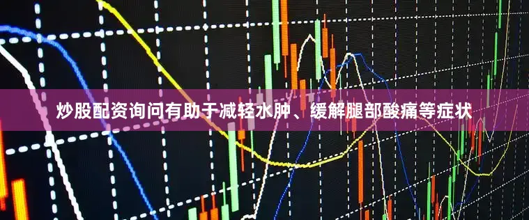 炒股配资询问有助于减轻水肿、缓解腿部酸痛等症状