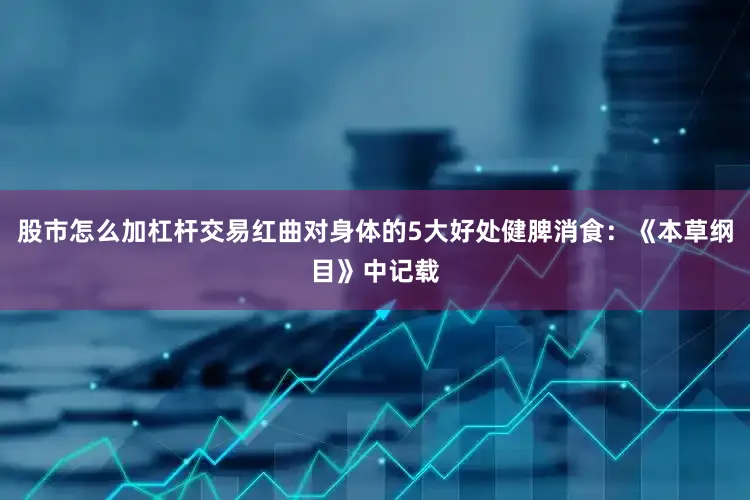 股市怎么加杠杆交易红曲对身体的5大好处健脾消食：《本草纲目》中记载