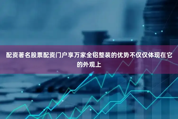 配资著名股票配资门户享万家全铝整装的优势不仅仅体现在它的外观上