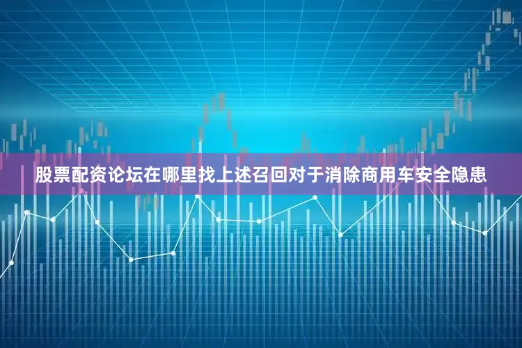 股票配资论坛在哪里找上述召回对于消除商用车安全隐患
