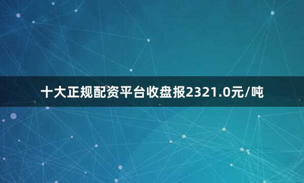 十大正规配资平台收盘报2321.0元/吨
