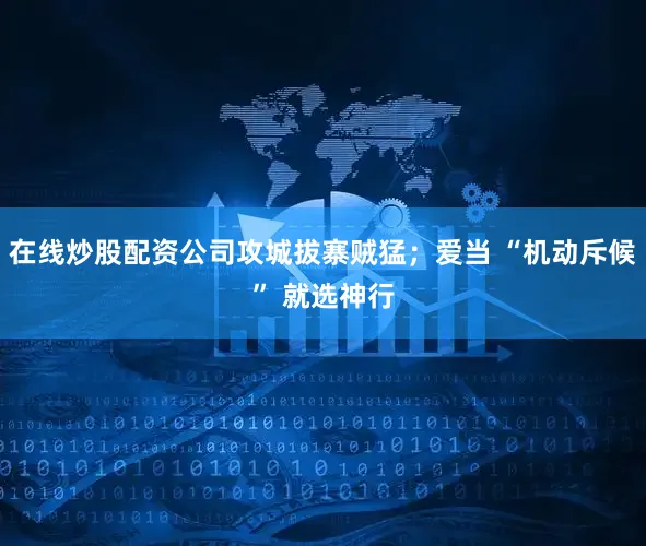 在线炒股配资公司攻城拔寨贼猛；爱当 “机动斥候” 就选神行