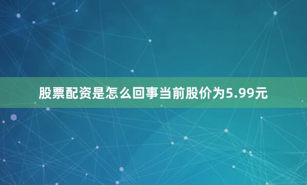 股票配资是怎么回事当前股价为5.99元