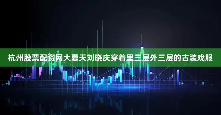 杭州股票配资网大夏天刘晓庆穿着里三层外三层的古装戏服