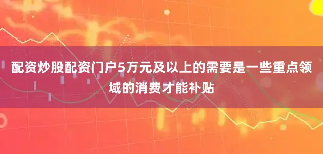 配资炒股配资门户5万元及以上的需要是一些重点领域的消费才能补贴
