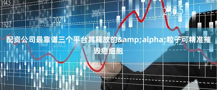配资公司最靠谱三个平台其释放的&alpha;粒子可精准摧毁癌细胞