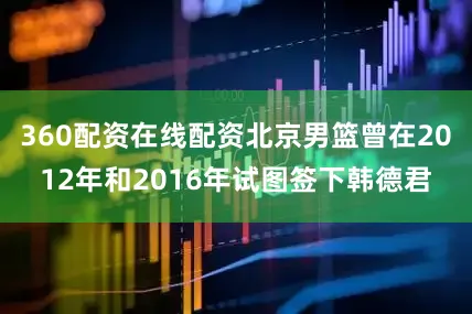 360配资在线配资北京男篮曾在2012年和2016年试图签下韩德君