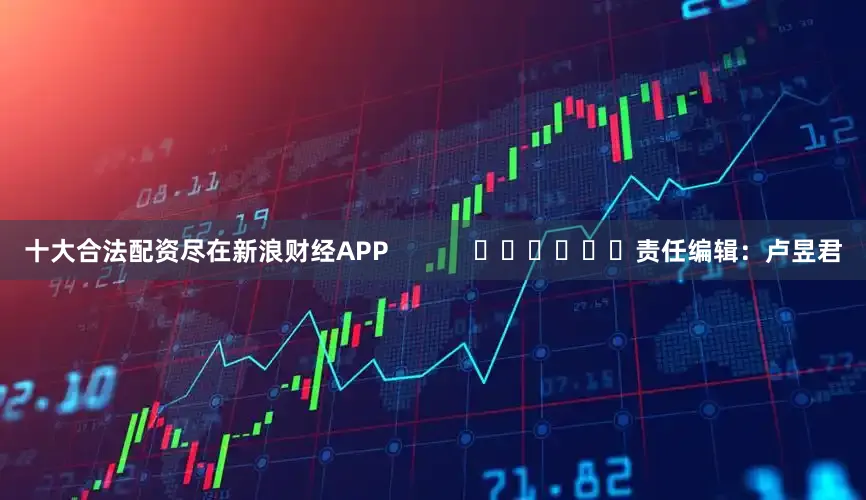 十大合法配资尽在新浪财经APP            						责任编辑：卢昱君
