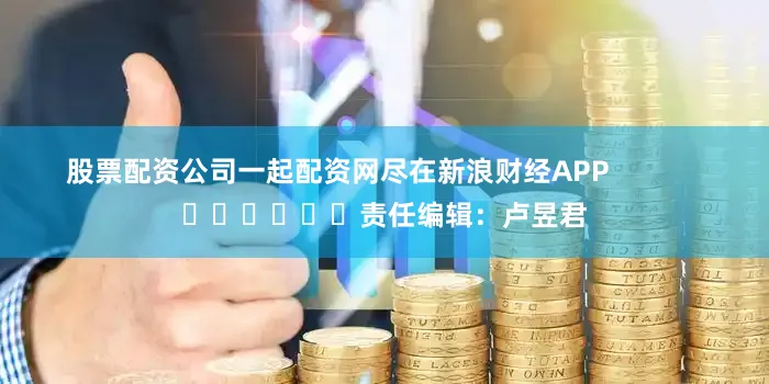 股票配资公司一起配资网尽在新浪财经APP            						责任编辑：卢昱君