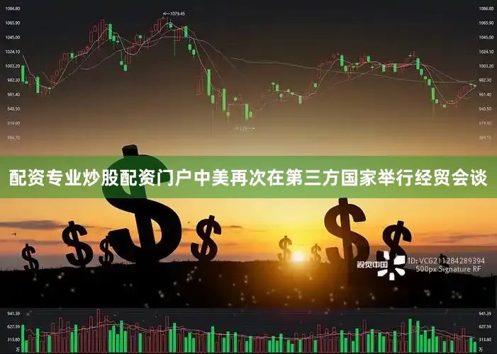 配资专业炒股配资门户中美再次在第三方国家举行经贸会谈